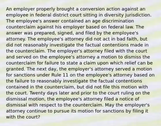 An employer properly brought a conversion action against an employee in federal district court sitting in diversity jurisdiction. The employee's answer contained an age discrimination counterclaim against his employer based on federal law. The answer was prepared, signed, and filed by the employee's attorney. The employee's attorney did not act in bad faith, but did not reasonably investigate the factual contentions made in the counterclaim. The employer's attorney filed with the court and served on the employee's attorney a motion to dismiss the counterclaim for failure to state a claim upon which relief can be granted. The next day, the employer's attorney served a motion for sanctions under Rule 11 on the employee's attorney based on the failure to reasonably investigate the factual contentions contained in the counterclaim, but did not file this motion with the court. Twenty days later and prior to the court ruling on the dismissal motion, the employee's attorney filed a notice of dismissal with respect to the counterclaim. May the employer's attorney continue to pursue its motion for sanctions by filing it with the court?