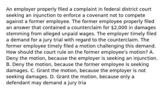 An employer properly filed a complaint in federal district court seeking an injunction to enforce a covenant not to compete against a former employee. The former employee properly filed an answer that contained a counterclaim for 2,000 in damages stemming from alleged unpaid wages. The employer timely filed a demand for a jury trial with regard to the counterclaim. The former employee timely filed a motion challenging this demand. How should the court rule on the former employee's motion? A. Deny the motion, because the employer is seeking an injunction. B. Deny the motion, because the former employee is seeking damages. C. Grant the motion, because the employer is not seeking damages. D. Grant the motion, because only a defendant may demand a jury tria