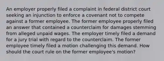 An employer properly filed a complaint in federal district court seeking an injunction to enforce a covenant not to compete against a former employee. The former employee properly filed an answer that contained a counterclaim for damages stemming from alleged unpaid wages. The employer timely filed a demand for a jury trial with regard to the counterclaim. The former employee timely filed a motion challenging this demand. How should the court rule on the former employee's motion?