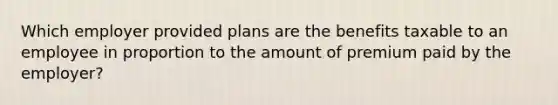 Which employer provided plans are the benefits taxable to an employee in proportion to the amount of premium paid by the employer?