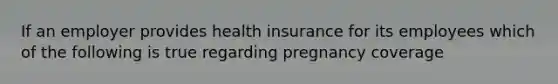 If an employer provides health insurance for its employees which of the following is true regarding pregnancy coverage