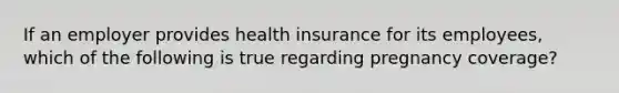 If an employer provides health insurance for its employees, which of the following is true regarding pregnancy coverage?