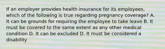 If an employer provides health insurance for its employees, which of the following is true regarding pregnancy coverage? A. It can be grounds for requiring the employee to take leave B. It must be covered to the same extent as any other medical condition D. It can be excluded D. It must be considered a disability