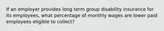 If an employer provides long term group disability insurance for its employees, what percentage of monthly wages are lower paid employees eligible to collect?