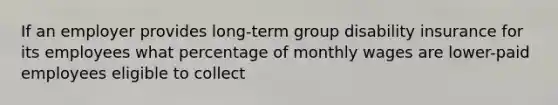 If an employer provides long-term group disability insurance for its employees what percentage of monthly wages are lower-paid employees eligible to collect