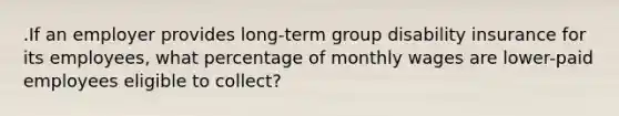 .If an employer provides long-term group disability insurance for its employees, what percentage of monthly wages are lower-paid employees eligible to collect?