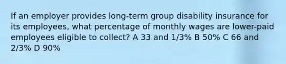 If an employer provides long-term group disability insurance for its employees, what percentage of monthly wages are lower-paid employees eligible to collect? A 33 and 1/3% B 50% C 66 and 2/3% D 90%