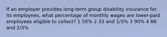 If an employer provides long-term group disability insurance for its employees, what percentage of monthly wages are lower-paid employees eligible to collect? 1 50% 2 33 and 1/3% 3 90% 4 66 and 2/3%