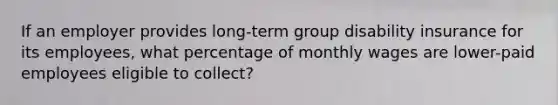 If an employer provides long-term group disability insurance for its employees, what percentage of monthly wages are lower-paid employees eligible to collect?