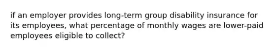 if an employer provides long-term group disability insurance for its employees, what percentage of monthly wages are lower-paid employees eligible to collect?