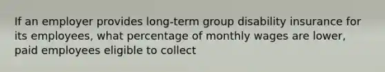 If an employer provides long-term group disability insurance for its employees, what percentage of monthly wages are lower, paid employees eligible to collect