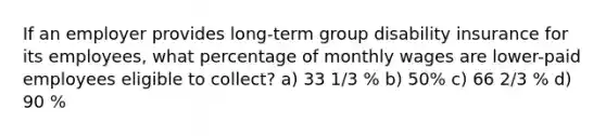 If an employer provides long-term group disability insurance for its employees, what percentage of monthly wages are lower-paid employees eligible to collect? a) 33 1/3 % b) 50% c) 66 2/3 % d) 90 %