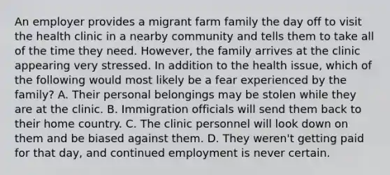 An employer provides a migrant farm family the day off to visit the health clinic in a nearby community and tells them to take all of the time they need. However, the family arrives at the clinic appearing very stressed. In addition to the health issue, which of the following would most likely be a fear experienced by the family? A. Their personal belongings may be stolen while they are at the clinic. B. Immigration officials will send them back to their home country. C. The clinic personnel will look down on them and be biased against them. D. They weren't getting paid for that day, and continued employment is never certain.