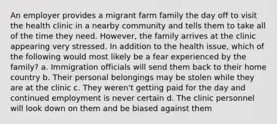 An employer provides a migrant farm family the day off to visit the health clinic in a nearby community and tells them to take all of the time they need. However, the family arrives at the clinic appearing very stressed. In addition to the health issue, which of the following would most likely be a fear experienced by the family? a. Immigration officials will send them back to their home country b. Their personal belongings may be stolen while they are at the clinic c. They weren't getting paid for the day and continued employment is never certain d. The clinic personnel will look down on them and be biased against them