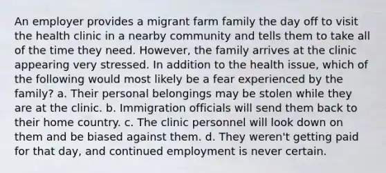 An employer provides a migrant farm family the day off to visit the health clinic in a nearby community and tells them to take all of the time they need. However, the family arrives at the clinic appearing very stressed. In addition to the health issue, which of the following would most likely be a fear experienced by the family? a. Their personal belongings may be stolen while they are at the clinic. b. Immigration officials will send them back to their home country. c. The clinic personnel will look down on them and be biased against them. d. They weren't getting paid for that day, and continued employment is never certain.