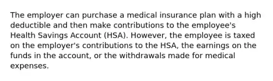 The employer can purchase a medical insurance plan with a high deductible and then make contributions to the employee's Health Savings Account (HSA). However, the employee is taxed on the employer's contributions to the HSA, the earnings on the funds in the account, or the withdrawals made for medical expenses.