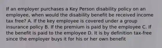 If an employer purchases a Key Person disability policy on an employee, when would the disability benefit be received income tax free? A. If the key employee is covered under a group insurance policy B. If the premium is paid by the employee C. If the benefit is paid to the employee D. It is by definition tax-free since the employer buys it for his or her own benefit