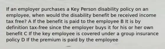 If an employer purchases a Key Person disability policy on an employee, when would the disability benefit be received income tax free? A If the benefit is paid to the employee B It is by definition tax-free since the employer buys it for his or her own benefit C If the key employee is covered under a group insurance policy D If the premium is paid by the employee