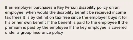 If an employer purchases a Key Person disability policy on an employee, when would the disability benefit be received income tax free? It is by definition tax-free since the employer buys it for his or her own benefit If the benefit is paid to the employee If the premium is paid by the employee If the key employee is covered under a group insurance policy