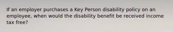 If an employer purchases a Key Person disability policy on an employee, when would the disability benefit be received income tax free?