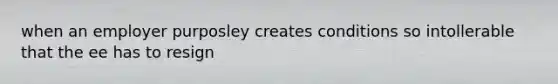 when an employer purposley creates conditions so intollerable that the ee has to resign