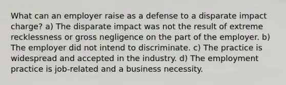 What can an employer raise as a defense to a disparate impact charge? a) The disparate impact was not the result of extreme recklessness or gross negligence on the part of the employer. b) The employer did not intend to discriminate. c) The practice is widespread and accepted in the industry. d) The employment practice is job-related and a business necessity.