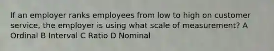 If an employer ranks employees from low to high on customer service, the employer is using what scale of measurement? A Ordinal B Interval C Ratio D Nominal