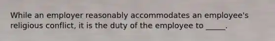 While an employer reasonably accommodates an employee's religious conflict, it is the duty of the employee to _____.