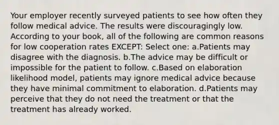 Your employer recently surveyed patients to see how often they follow medical advice. The results were discouragingly low. According to your book, all of the following are common reasons for low cooperation rates EXCEPT: Select one: a.Patients may disagree with the diagnosis. b.The advice may be difficult or impossible for the patient to follow. c.Based on elaboration likelihood model, patients may ignore medical advice because they have minimal commitment to elaboration. d.Patients may perceive that they do not need the treatment or that the treatment has already worked.