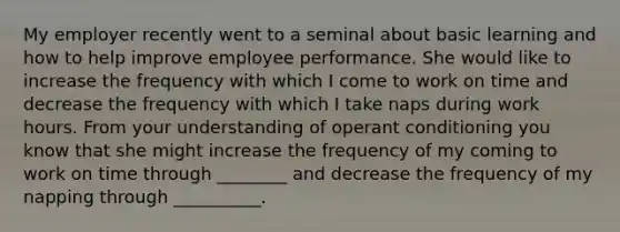 My employer recently went to a seminal about basic learning and how to help improve employee performance. She would like to increase the frequency with which I come to work on time and decrease the frequency with which I take naps during work hours. From your understanding of operant conditioning you know that she might increase the frequency of my coming to work on time through ________ and decrease the frequency of my napping through __________.