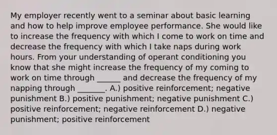 My employer recently went to a seminar about basic learning and how to help improve employee performance. She would like to increase the frequency with which I come to work on time and decrease the frequency with which I take naps during work hours. From your understanding of operant conditioning you know that she might increase the frequency of my coming to work on time through ______ and decrease the frequency of my napping through _______. A.) positive reinforcement; negative punishment B.) positive punishment; negative punishment C.) positive reinforcement; negative reinforcement D.) negative punishment; positive reinforcement