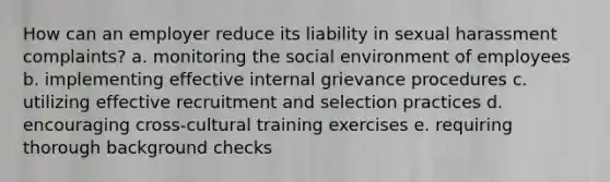 How can an employer reduce its liability in sexual harassment complaints? a. monitoring the social environment of employees b. implementing effective internal grievance procedures c. utilizing effective recruitment and selection practices d. encouraging cross-cultural training exercises e. requiring thorough background checks