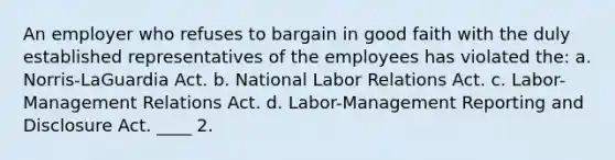 An employer who refuses to bargain in good faith with the duly established representatives of the employees has violated the: a. Norris-LaGuardia Act. b. National Labor Relations Act. c. Labor-Management Relations Act. d. Labor-Management Reporting and Disclosure Act. ____ 2.