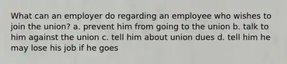 What can an employer do regarding an employee who wishes to join the union? a. prevent him from going to the union b. talk to him against the union c. tell him about union dues d. tell him he may lose his job if he goes