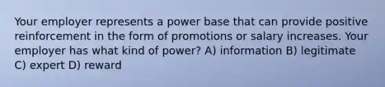 Your employer represents a power base that can provide positive reinforcement in the form of promotions or salary increases. Your employer has what kind of power? A) information B) legitimate C) expert D) reward