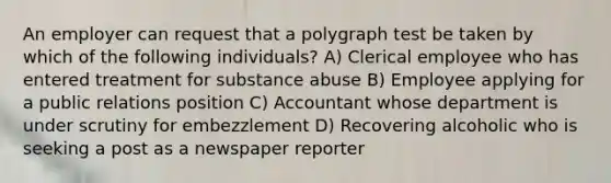 An employer can request that a polygraph test be taken by which of the following individuals? A) Clerical employee who has entered treatment for substance abuse B) Employee applying for a public relations position C) Accountant whose department is under scrutiny for embezzlement D) Recovering alcoholic who is seeking a post as a newspaper reporter