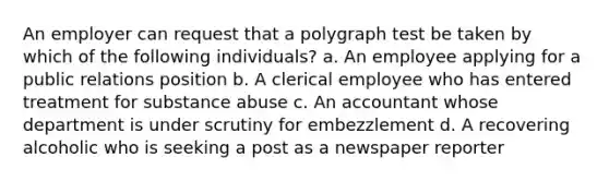 An employer can request that a polygraph test be taken by which of the following individuals? a. An employee applying for a public relations position b. A clerical employee who has entered treatment for substance abuse c. An accountant whose department is under scrutiny for embezzlement d. A recovering alcoholic who is seeking a post as a newspaper reporter