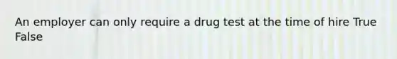 An employer can only require a drug test at the time of hire True False