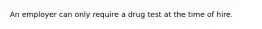 An employer can only require a drug test at the time of hire.