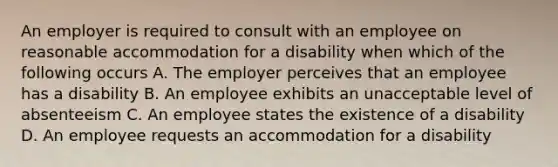 An employer is required to consult with an employee on reasonable accommodation for a disability when which of the following occurs A. The employer perceives that an employee has a disability B. An employee exhibits an unacceptable level of absenteeism C. An employee states the existence of a disability D. An employee requests an accommodation for a disability