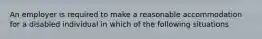 An employer is required to make a reasonable accommodation for a disabled individual in which of the following situations
