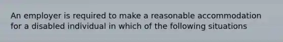 An employer is required to make a reasonable accommodation for a disabled individual in which of the following situations