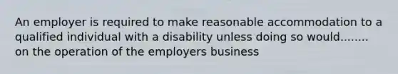 An employer is required to make reasonable accommodation to a qualified individual with a disability unless doing so would........ on the operation of the employers business