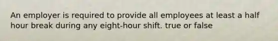 An employer is required to provide all employees at least a half hour break during any eight-hour shift. true or false