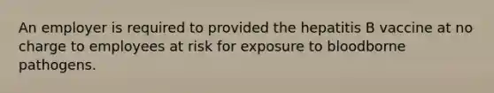 An employer is required to provided the hepatitis B vaccine at no charge to employees at risk for exposure to bloodborne pathogens.