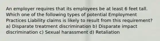 An employer requires that its employees be at least 6 feet tall. Which one of the following types of potential Employment Practices Liability claims is likely to result from this requirement? a) Disparate treatment discrimination b) Disparate impact discrimination c) Sexual harassment d) Retaliation