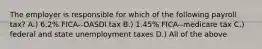 The employer is responsible for which of the following payroll tax? A.) 6.2% FICA--OASDI tax B.) 1.45% FICA--medicare tax C.) federal and state unemployment taxes D.) All of the above