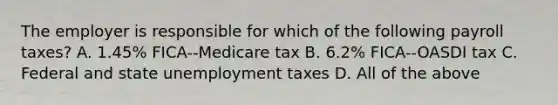 The employer is responsible for which of the following payroll​ taxes? A. 1.45​% FICA--Medicare tax B. 6.2​% FICA--OASDI tax C. Federal and state unemployment taxes D. All of the above