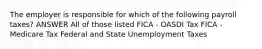 The employer is responsible for which of the following payroll taxes? ANSWER All of those listed FICA - OASDI Tax FICA - Medicare Tax Federal and State Unemployment Taxes