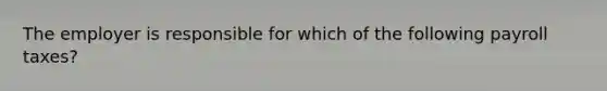 The employer is responsible for which of the following payroll taxes?